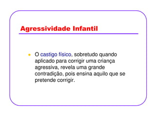 Agressividade Infantil
O castigo físico, sobretudo quando
aplicado para corrigir uma criançaaplicado para corrigir uma criança
agressiva, revela uma grande
contradição, pois ensina aquilo que se
pretende corrigir.
 