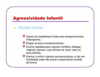 Agressividade Infantil
Atitudes a tomar:
Devem-se estabelecer limites aos comportamentos
indesejáveis;indesejáveis;
Elogiar os bons comportamentos;
Ensinar aptidões para resolver conflitos: dialogar,
negociar, pactuar, auto-afirmar-se, fazer valer os
seus direitos;
Ensinar a evitar e ignorar as provocações, a não ver
hostilidade onde não existe e desenvolver sentido
de humor
 
