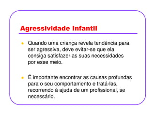 Agressividade Infantil
Quando uma criança revela tendência para
ser agressiva, deve evitar-se que ela
consiga satisfazer as suas necessidades
por esse meio.por esse meio.
É importante encontrar as causas profundas
para o seu comportamento e tratá-las,
recorrendo à ajuda de um profissional, se
necessário.
 