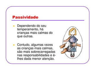 Passividade
Dependendo do seu
temperamento, há
crianças mais calmas do
que outras.que outras.
Contudo, algumas vezes
as crianças mais calmas,
são mais sobrecarregadas
nas responsabilidades e é-
lhes dada menor atenção.
 