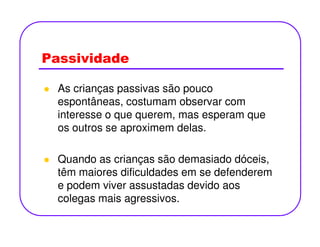 Passividade
As crianças passivas são pouco
espontâneas, costumam observar com
interesse o que querem, mas esperam que
os outros se aproximem delas.os outros se aproximem delas.
Quando as crianças são demasiado dóceis,
têm maiores dificuldades em se defenderem
e podem viver assustadas devido aos
colegas mais agressivos.
 