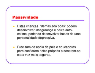 Passividade
Estas crianças “demasiado boas” podem
desenvolver insegurança e baixa auto-
estima, podendo desenvolver bases de uma
personalidade depressiva.personalidade depressiva.
Precisam de apoio de pais e educadores
para confiarem nelas próprias e sentirem-se
cada vez mais seguras.
 