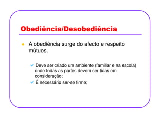 Obediência/Desobediência
A obediência surge do afecto e respeito
mútuos.
Deve ser criado um ambiente (familiar e na escola)
onde todas as partes devem ser tidas em
consideração;
É necessário ser-se firme;
 