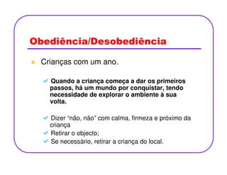 Obediência/Desobediência
Crianças com um ano.
Quando a criança começa a dar os primeiros
passos, há um mundo por conquistar, tendopassos, há um mundo por conquistar, tendo
necessidade de explorar o ambiente à sua
volta.
Dizer “não, não” com calma, firmeza e próximo da
criança
Retirar o objecto;
Se necessário, retirar a criança do local.
 