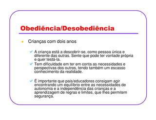 Obediência/Desobediência
Crianças com dois anos
A criança está a descobrir-se, como pessoa única e
diferente das outras. Sente que pode ter vontade própria
e quer testá-la.e quer testá-la.
Tem dificuldade em ter em conta as necessidades e
perspectivas dos outros, tendo também um escasso
conhecimento da realidade.
É importante que pais/educadores consigam agir
encontrando um equilíbrio entre as necessidades de
autonomia e a independência das crianças e a
aprendizagem de regras e limites, que lhes permitem
segurança.
 