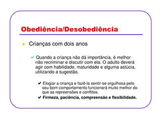 Obediência/Desobediência
Crianças com dois anos
Quando a criança não dá importância, é melhor
não recriminar e discutir com ela. O adulto deveránão recriminar e discutir com ela. O adulto deverá
agir com habilidade, maturidade e alguma astúcia,
utilizando a sugestão.
Elogiar a criança e fazê-la sentir-se orgulhosa pelo
seu bom comportamento funcionará muito melhor do
que as repreensões e conflitos.
Firmeza, paciência, compreensão e flexibilidade.
 