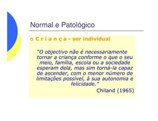 Normal e Patológico
C r i a n ç a - ser individual
“O objectivo não é necessariamente
tornar a criança conforme o que o seu
meio, família, escola ou a sociedademeio, família, escola ou a sociedade
esperam dela, mas sim torná-la capaz
de ascender, com o menor número de
limitações possível, à sua autonomia e
felicidade.”
Chiland (1965)
 