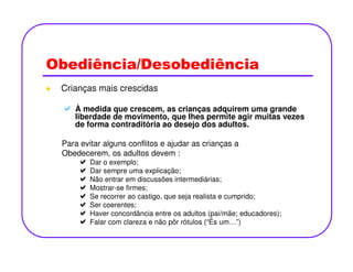 Obediência/Desobediência
Crianças mais crescidas
À medida que crescem, as crianças adquirem uma grande
liberdade de movimento, que lhes permite agir muitas vezes
de forma contraditória ao desejo dos adultos.
Para evitar alguns conflitos e ajudar as crianças a
Obedecerem, os adultos devem :
Dar o exemplo;
Dar sempre uma explicação;
Não entrar em discussões intermediárias;
Mostrar-se firmes;
Se recorrer ao castigo, que seja realista e cumprido;
Ser coerentes;
Haver concordância entre os adultos (pai/mãe; educadores);
Falar com clareza e não pôr rótulos (“És um…”)
 