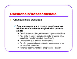 Obediência/Desobediência
Crianças mais crescidas
Quando se quer que a criança adquira outros
hábitos e comportamentos positivos, deve-sehábitos e comportamentos positivos, deve-se
ainda:
Certificar que a criança entendeu o que se lhe disse;
Não gritar a ordem à distância (estar próximo, olhar
nos olhos, num tom amável mas firme);
Certificar-se que a tarefa foi cumprida;
Se não for concretizada, abordar a criança de uma
forma calma e positiva;
Reforçar positivamente os progressos – elogiar.
 