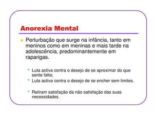 Anorexia Mental
Perturbação que surge na infância, tanto em
meninos como em meninas e mais tarde na
adolescência, predominantemente em
raparigas.
• Luta activa contra o desejo de se aproximar do que
sente falta;
• Luta activa contra o desejo de se encher sem limites.
• Retiram satisfação da não satisfação das suas
necessidades.
 