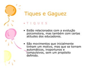 Tiques e GaguezTiques e Gaguez
• T I Q U E S
• Estão relacionados com a evolução
psicomotora, mas também com certas
atitudes dos educadores.atitudes dos educadores.
• São movimentos que inicialmente
tinham um motivo, mas que se tornam
automáticos, inoportunos e
compulsivos, sem um propósito
definido.
 