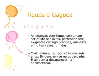 Tiques e GaguezTiques e Gaguez
• T I Q U E S
– As crianças com tiques costumam
ser muito sensíveis, perfeccionistas,ser muito sensíveis, perfeccionistas,
exigentes consigo próprias, ansiosas
e muitas vezes, tímidas.
– Costumam surgir por volta dos seis
anos. Evidenciam-se na puberdade.
E tendem a desaparecer na
adolescência.
 