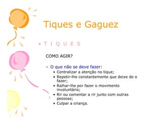 Tiques e GaguezTiques e Gaguez
• T I Q U E S
COMO AGIR?
– O que não se deve fazer:
• Centralizar a atenção no tique;
• Repetir-lhe constantemente que deixe de o
fazer;
• Ralhar-lhe por fazer o movimento
involuntário;
• Rir ou comentar a rir junto com outras
pessoas;
• Culpar a criança.
 