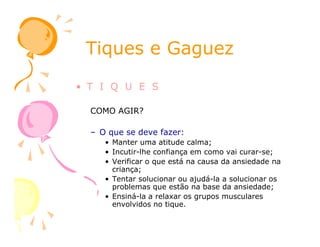Tiques e GaguezTiques e Gaguez
• T I Q U E S
COMO AGIR?
– O que se deve fazer:
• Manter uma atitude calma;
• Incutir-lhe confiança em como vai curar-se;
• Verificar o que está na causa da ansiedade na
criança;
• Tentar solucionar ou ajudá-la a solucionar os
problemas que estão na base da ansiedade;
• Ensiná-la a relaxar os grupos musculares
envolvidos no tique.
 