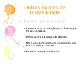 Outras formas deOutras formas de
InstabilidadeInstabilidade
• “R O E R A S U N H A S”
– A criança tenta dar atenção aos problemas que
lhe são colocados.lhe são colocados.
– Defesa contra a dispersão da atenção.
– Não é uma manifestação de instabilidade, mas
sim uma defesa contra ela.
– Forma de dominar a ansiedade.
 