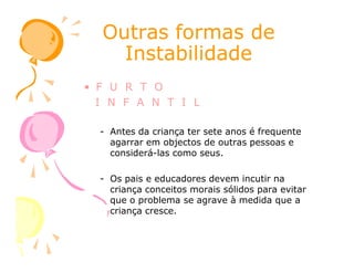 Outras formas deOutras formas de
InstabilidadeInstabilidade
• F U R T O
I N F A N T I L
- Antes da criança ter sete anos é frequente
agarrar em objectos de outras pessoas eagarrar em objectos de outras pessoas e
considerá-las como seus.
- Os pais e educadores devem incutir na
criança conceitos morais sólidos para evitar
que o problema se agrave à medida que a
criança cresce.
 