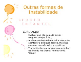 Outras formas deOutras formas de
InstabilidadeInstabilidade
• F U R T O
I N F A N T I L
COMO AGIR?COMO AGIR?
- Explicar que não se pode privar
ninguém do que é seu;
- Acalmar a criança dizendo-lhe que pode
acontecer a qualquer pessoa, mas que
esperam que não volte a repetir-se;
- Transmitir-lhe que se continua a confiar
nela e não lhe chamar nomes como
“ladra”.
 