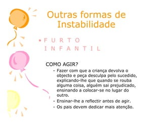 Outras formas deOutras formas de
InstabilidadeInstabilidade
• F U R T O
I N F A N T I L
COMO AGIR?COMO AGIR?
- Fazer com que a criança devolva o
objecto e peça desculpa pelo sucedido,
explicando-lhe que quando se rouba
alguma coisa, alguém sai prejudicado,
ensinando a colocar-se no lugar do
outro.
- Ensinar-lhe a reflectir antes de agir.
- Os pais devem dedicar mais atenção.
 