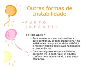 Outras formas deOutras formas de
InstabilidadeInstabilidade
• F U R T O
I N F A N T I L
COMO AGIR?COMO AGIR?
- Para aumentar a sua auto-estima e
auto-confiança, podem proporcionar-lhe
actividades nas quais se sinta satisfeita
e receber elogios pelas suas habilidades
e competências.
- Dar-lhes algumas responsabilidades
permirtir-lhe-á sentir que os adultos
confiam nela, aumentando a sua auto-
confiança.
 