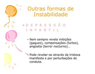 Outras formas deOutras formas de
InstabilidadeInstabilidade
• D E P R E S S Ã O
I N F A N T I L
– Nem sempre revela inibições
(gaguez), compensações (furtos),
angústia (terror nocturno)…
– Pode revelar-se através da tristeza
manifesta e por perturbações de
conduta.
 