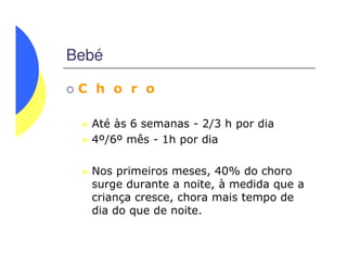 Bebé
C h o r o
Até às 6 semanas - 2/3 h por dia
4º/6º mês - 1h por dia4º/6º mês - 1h por dia
Nos primeiros meses, 40% do choro
surge durante a noite, à medida que a
criança cresce, chora mais tempo de
dia do que de noite.
 
