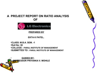 A PROJECT REPORT ON RATIO ANALYSIS
              OF



                PREPARED BY

                EKTA K PATEL.

 •CLASS: M.B.A. SEM. -1
 •Roll No: 38
 •COLLEGE : PARUL INSTITUTE OF MANAGEMENT
 •SUBMITTED TO : PARUL INSTITUTE OF MANAGEMENT


 •         GUIDED BY:
     PROFESSOR PRIYANKA V. MOHILE
 
