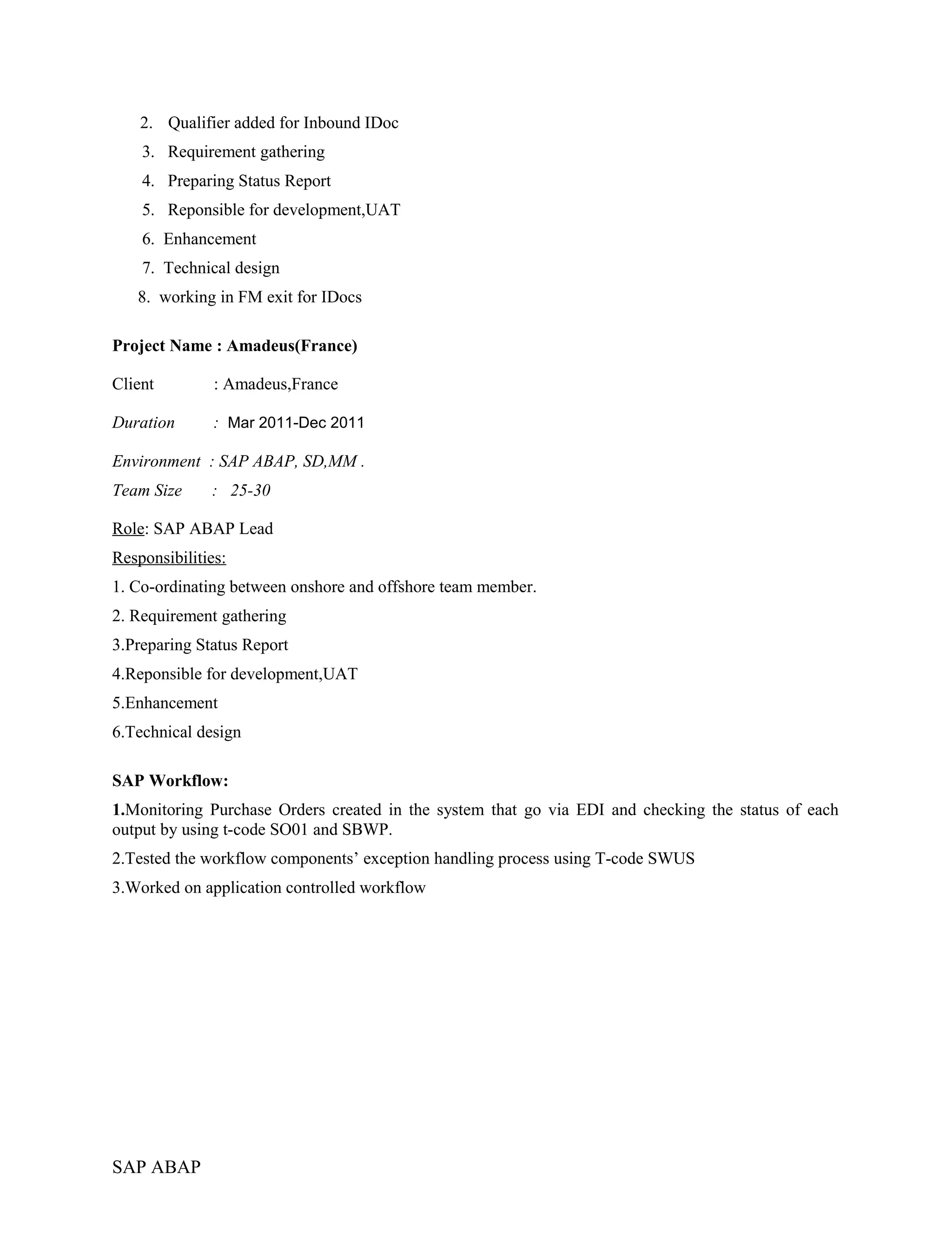 2. Qualifier added for Inbound IDoc
3. Requirement gathering
4. Preparing Status Report
5. Reponsible for development,UAT
6. Enhancement
7. Technical design
8. working in FM exit for IDocs
Project Name : Amadeus(France)
Client : Amadeus,France
Duration : Mar 2011-Dec 2011
Environment : SAP ABAP, SD,MM .
Team Size : 25-30
Role: SAP ABAP Lead
Responsibilities:
1. Co-ordinating between onshore and offshore team member.
2. Requirement gathering
3.Preparing Status Report
4.Reponsible for development,UAT
5.Enhancement
6.Technical design
SAP Workflow:
1.Monitoring Purchase Orders created in the system that go via EDI and checking the status of each
output by using t-code SO01 and SBWP.
2.Tested the workflow components’ exception handling process using T-code SWUS
3.Worked on application controlled workflow
SAP ABAP
 