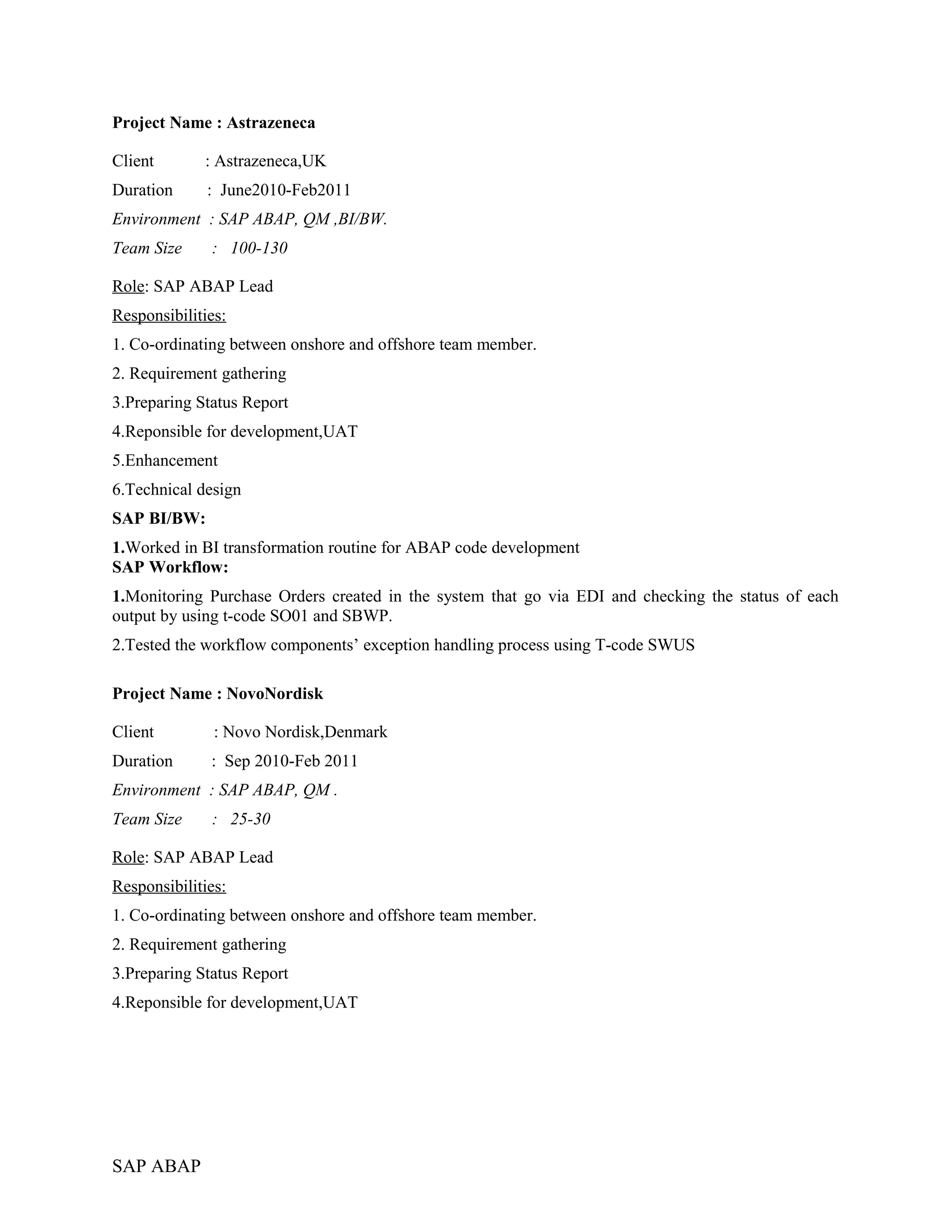Project Name : Astrazeneca
Client : Astrazeneca,UK
Duration : June2010-Feb2011
Environment : SAP ABAP, QM ,BI/BW.
Team Size : 100-130
Role: SAP ABAP Lead
Responsibilities:
1. Co-ordinating between onshore and offshore team member.
2. Requirement gathering
3.Preparing Status Report
4.Reponsible for development,UAT
5.Enhancement
6.Technical design
SAP BI/BW:
1.Worked in BI transformation routine for ABAP code development
SAP Workflow:
1.Monitoring Purchase Orders created in the system that go via EDI and checking the status of each
output by using t-code SO01 and SBWP.
2.Tested the workflow components’ exception handling process using T-code SWUS
Project Name : NovoNordisk
Client : Novo Nordisk,Denmark
Duration : Sep 2010-Feb 2011
Environment : SAP ABAP, QM .
Team Size : 25-30
Role: SAP ABAP Lead
Responsibilities:
1. Co-ordinating between onshore and offshore team member.
2. Requirement gathering
3.Preparing Status Report
4.Reponsible for development,UAT
SAP ABAP
 
