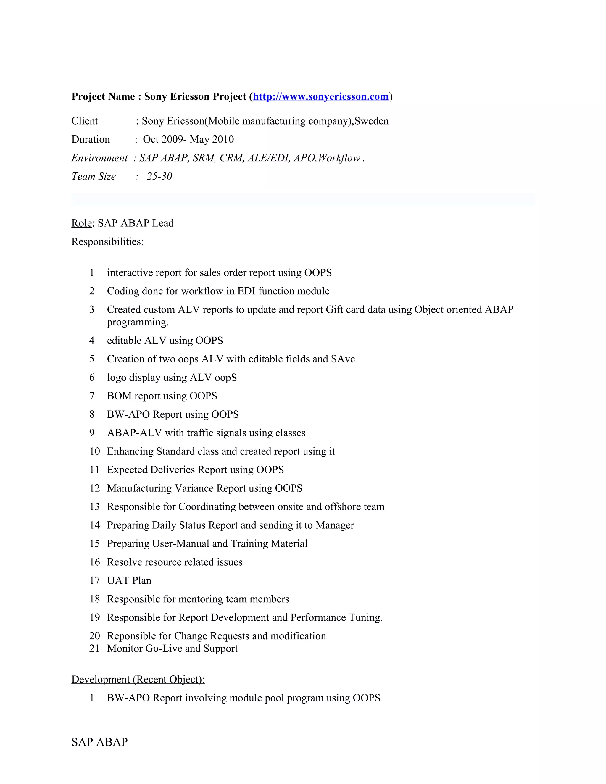 Project Name : Sony Ericsson Project (http://www.sonyericsson.com)
Client : Sony Ericsson(Mobile manufacturing company),Sweden
Duration : Oct 2009- May 2010
Environment : SAP ABAP, SRM, CRM, ALE/EDI, APO,Workflow .
Team Size : 25-30
Role: SAP ABAP Lead
Responsibilities:
1 interactive report for sales order report using OOPS
2 Coding done for workflow in EDI function module
3 Created custom ALV reports to update and report Gift card data using Object oriented ABAP
programming.
4 editable ALV using OOPS
5 Creation of two oops ALV with editable fields and SAve
6 logo display using ALV oopS
7 BOM report using OOPS
8 BW-APO Report using OOPS
9 ABAP-ALV with traffic signals using classes
10 Enhancing Standard class and created report using it
11 Expected Deliveries Report using OOPS
12 Manufacturing Variance Report using OOPS
13 Responsible for Coordinating between onsite and offshore team
14 Preparing Daily Status Report and sending it to Manager
15 Preparing User-Manual and Training Material
16 Resolve resource related issues
17 UAT Plan
18 Responsible for mentoring team members
19 Responsible for Report Development and Performance Tuning.
20 Reponsible for Change Requests and modification
21 Monitor Go-Live and Support
Development (Recent Object):
1 BW-APO Report involving module pool program using OOPS
SAP ABAP
 