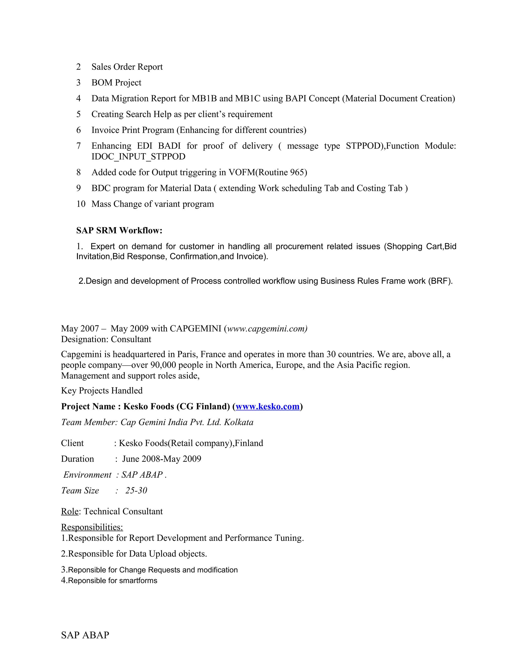 2 Sales Order Report
3 BOM Project
4 Data Migration Report for MB1B and MB1C using BAPI Concept (Material Document Creation)
5 Creating Search Help as per client’s requirement
6 Invoice Print Program (Enhancing for different countries)
7 Enhancing EDI BADI for proof of delivery ( message type STPPOD),Function Module:
IDOC_INPUT_STPPOD
8 Added code for Output triggering in VOFM(Routine 965)
9 BDC program for Material Data ( extending Work scheduling Tab and Costing Tab )
10 Mass Change of variant program
SAP SRM Workflow:
1. Expert on demand for customer in handling all procurement related issues (Shopping Cart,Bid
Invitation,Bid Response, Confirmation,and Invoice).
2.Design and development of Process controlled workflow using Business Rules Frame work (BRF).
May 2007 – May 2009 with CAPGEMINI (www.capgemini.com)
Designation: Consultant
Capgemini is headquartered in Paris, France and operates in more than 30 countries. We are, above all, a
people company—over 90,000 people in North America, Europe, and the Asia Pacific region.
Management and support roles aside,
Key Projects Handled
Project Name : Kesko Foods (CG Finland) (www.kesko.com)
Team Member: Cap Gemini India Pvt. Ltd. Kolkata
Client : Kesko Foods(Retail company),Finland
Duration : June 2008-May 2009
Environment : SAP ABAP .
Team Size : 25-30
Role: Technical Consultant
Responsibilities:
1.Responsible for Report Development and Performance Tuning.
2.Responsible for Data Upload objects.
3.Reponsible for Change Requests and modification
4.Reponsible for smartforms
SAP ABAP
 