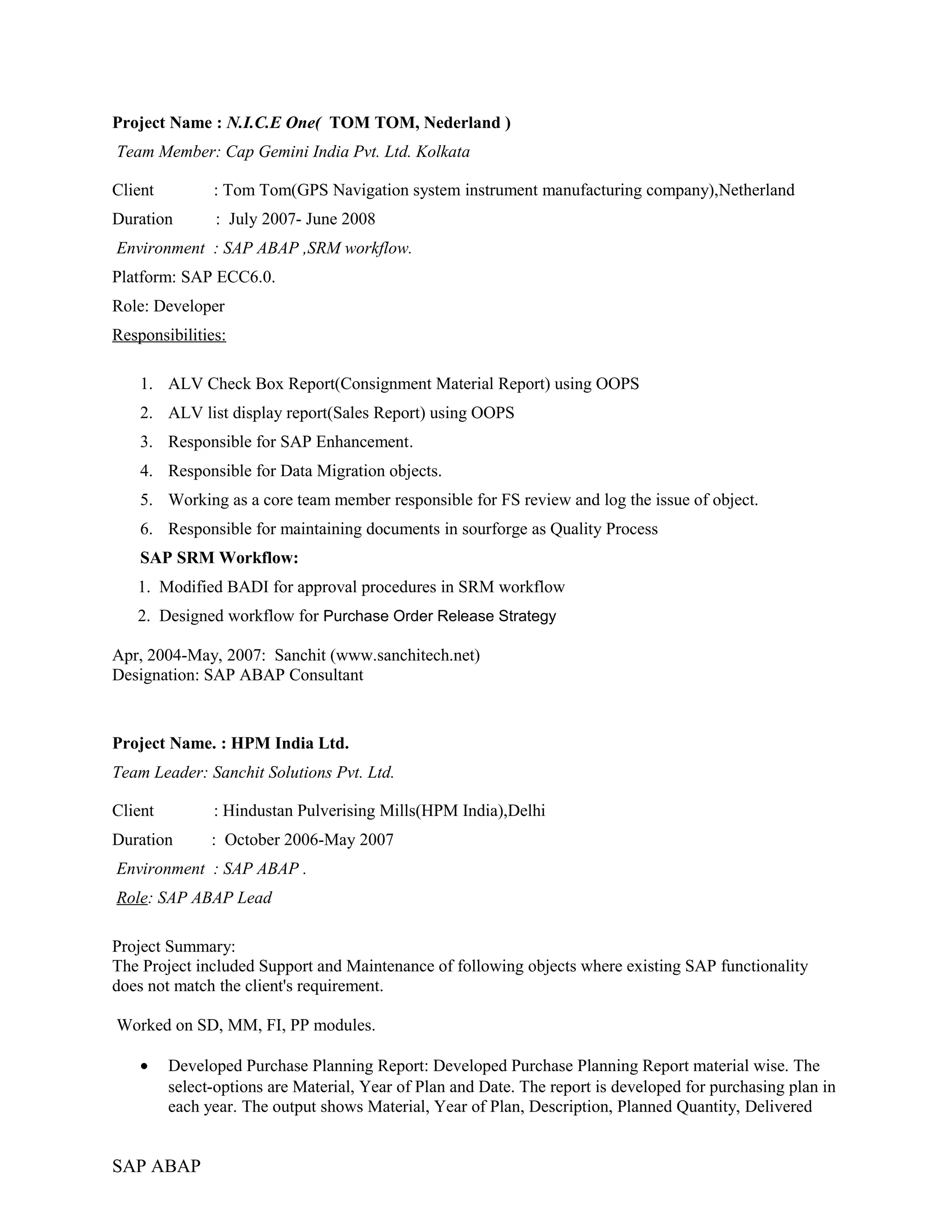 Project Name : N.I.C.E One( TOM TOM, Nederland )
Team Member: Cap Gemini India Pvt. Ltd. Kolkata
Client : Tom Tom(GPS Navigation system instrument manufacturing company),Netherland
Duration : July 2007- June 2008
Environment : SAP ABAP ,SRM workflow.
Platform: SAP ECC6.0.
Role: Developer
Responsibilities:
1. ALV Check Box Report(Consignment Material Report) using OOPS
2. ALV list display report(Sales Report) using OOPS
3. Responsible for SAP Enhancement.
4. Responsible for Data Migration objects.
5. Working as a core team member responsible for FS review and log the issue of object.
6. Responsible for maintaining documents in sourforge as Quality Process
SAP SRM Workflow:
1. Modified BADI for approval procedures in SRM workflow
2. Designed workflow for Purchase Order Release Strategy
Apr, 2004-May, 2007: Sanchit (www.sanchitech.net)
Designation: SAP ABAP Consultant
Project Name. : HPM India Ltd.
Team Leader: Sanchit Solutions Pvt. Ltd.
Client : Hindustan Pulverising Mills(HPM India),Delhi
Duration : October 2006-May 2007
Environment : SAP ABAP .
Role: SAP ABAP Lead
Project Summary:
The Project included Support and Maintenance of following objects where existing SAP functionality
does not match the client's requirement.
Worked on SD, MM, FI, PP modules.
• Developed Purchase Planning Report: Developed Purchase Planning Report material wise. The
select-options are Material, Year of Plan and Date. The report is developed for purchasing plan in
each year. The output shows Material, Year of Plan, Description, Planned Quantity, Delivered
SAP ABAP
 