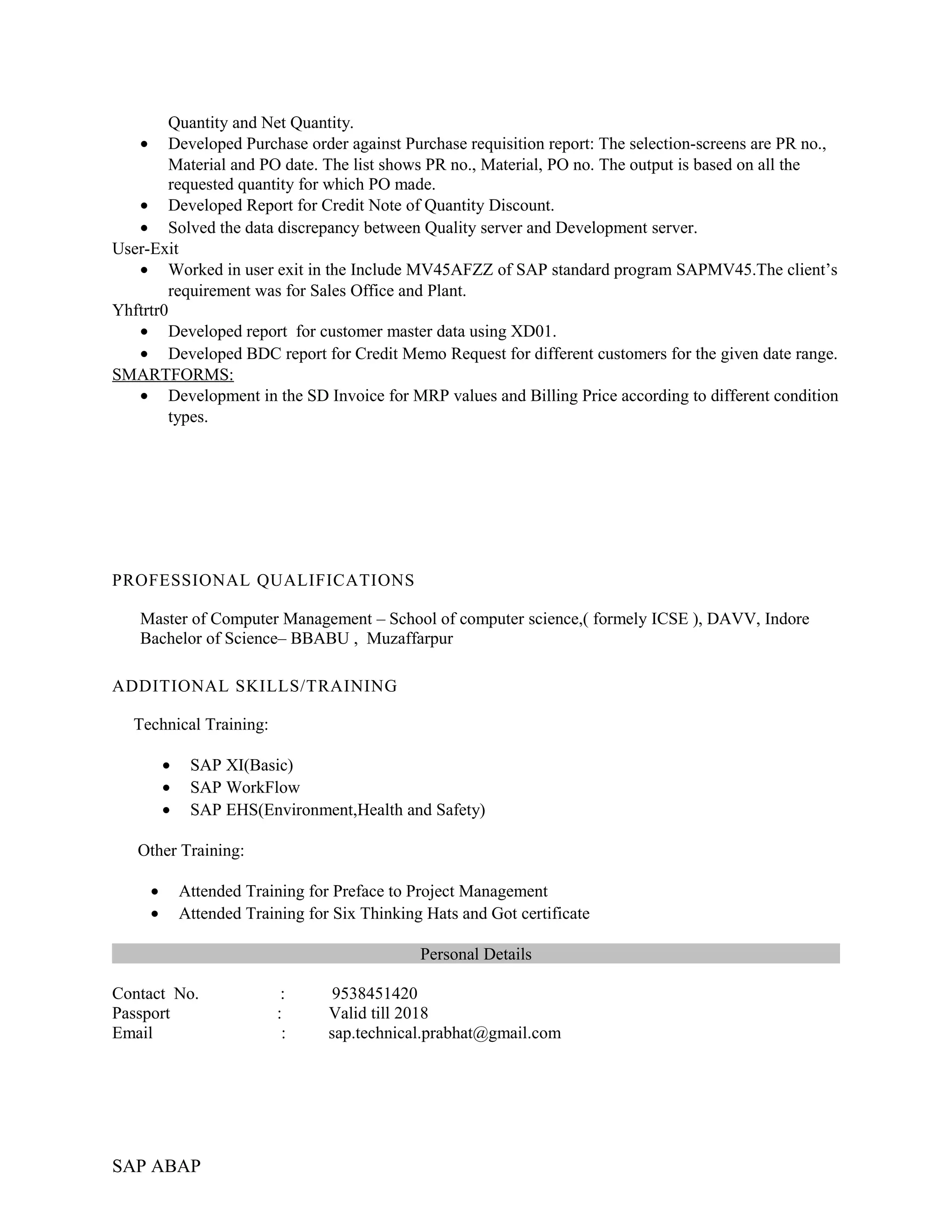 Quantity and Net Quantity.
• Developed Purchase order against Purchase requisition report: The selection-screens are PR no.,
Material and PO date. The list shows PR no., Material, PO no. The output is based on all the
requested quantity for which PO made.
• Developed Report for Credit Note of Quantity Discount.
• Solved the data discrepancy between Quality server and Development server.
User-Exit
• Worked in user exit in the Include MV45AFZZ of SAP standard program SAPMV45.The client’s
requirement was for Sales Office and Plant.
Yhftrtr0
• Developed report for customer master data using XD01.
• Developed BDC report for Credit Memo Request for different customers for the given date range.
SMARTFORMS:
• Development in the SD Invoice for MRP values and Billing Price according to different condition
types.
PROFESSIONAL QUALIFICATIONS
Master of Computer Management – School of computer science,( formely ICSE ), DAVV, Indore
Bachelor of Science– BBABU , Muzaffarpur
ADDITIONAL SKILLS/TRAINING
Technical Training:
• SAP XI(Basic)
• SAP WorkFlow
• SAP EHS(Environment,Health and Safety)
Other Training:
• Attended Training for Preface to Project Management
• Attended Training for Six Thinking Hats and Got certificate
Personal Details
Contact No. : 9538451420
Passport : Valid till 2018
Email : sap.technical.prabhat@gmail.com
SAP ABAP
 