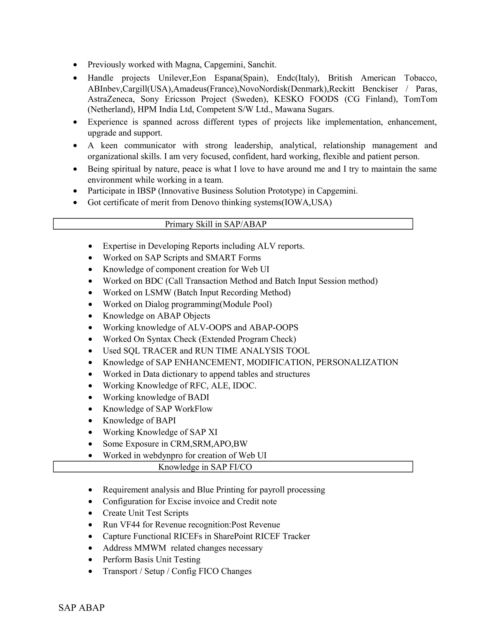 • Previously worked with Magna, Capgemini, Sanchit.
• Handle projects Unilever,Eon Espana(Spain), Endc(Italy), British American Tobacco,
ABInbev,Cargill(USA),Amadeus(France),NovoNordisk(Denmark),Reckitt Benckiser / Paras,
AstraZeneca, Sony Ericsson Project (Sweden), KESKO FOODS (CG Finland), TomTom
(Netherland), HPM India Ltd, Competent S/W Ltd., Mawana Sugars.
• Experience is spanned across different types of projects like implementation, enhancement,
upgrade and support.
• A keen communicator with strong leadership, analytical, relationship management and
organizational skills. I am very focused, confident, hard working, flexible and patient person.
• Being spiritual by nature, peace is what I love to have around me and I try to maintain the same
environment while working in a team.
• Participate in IBSP (Innovative Business Solution Prototype) in Capgemini.
• Got certificate of merit from Denovo thinking systems(IOWA,USA)
Primary Skill in SAP/ABAP
• Expertise in Developing Reports including ALV reports.
• Worked on SAP Scripts and SMART Forms
• Knowledge of component creation for Web UI
• Worked on BDC (Call Transaction Method and Batch Input Session method)
• Worked on LSMW (Batch Input Recording Method)
• Worked on Dialog programming(Module Pool)
• Knowledge on ABAP Objects
• Working knowledge of ALV-OOPS and ABAP-OOPS
• Worked On Syntax Check (Extended Program Check)
• Used SQL TRACER and RUN TIME ANALYSIS TOOL
• Knowledge of SAP ENHANCEMENT, MODIFICATION, PERSONALIZATION
• Worked in Data dictionary to append tables and structures
• Working Knowledge of RFC, ALE, IDOC.
• Working knowledge of BADI
• Knowledge of SAP WorkFlow
• Knowledge of BAPI
• Working Knowledge of SAP XI
• Some Exposure in CRM,SRM,APO,BW
• Worked in webdynpro for creation of Web UI
Knowledge in SAP FI/CO
• Requirement analysis and Blue Printing for payroll processing
• Configuration for Excise invoice and Credit note
• Create Unit Test Scripts
• Run VF44 for Revenue recognition:Post Revenue
• Capture Functional RICEFs in SharePoint RICEF Tracker
• Address MMWM related changes necessary
• Perform Basis Unit Testing
• Transport / Setup / Config FICO Changes
SAP ABAP
 