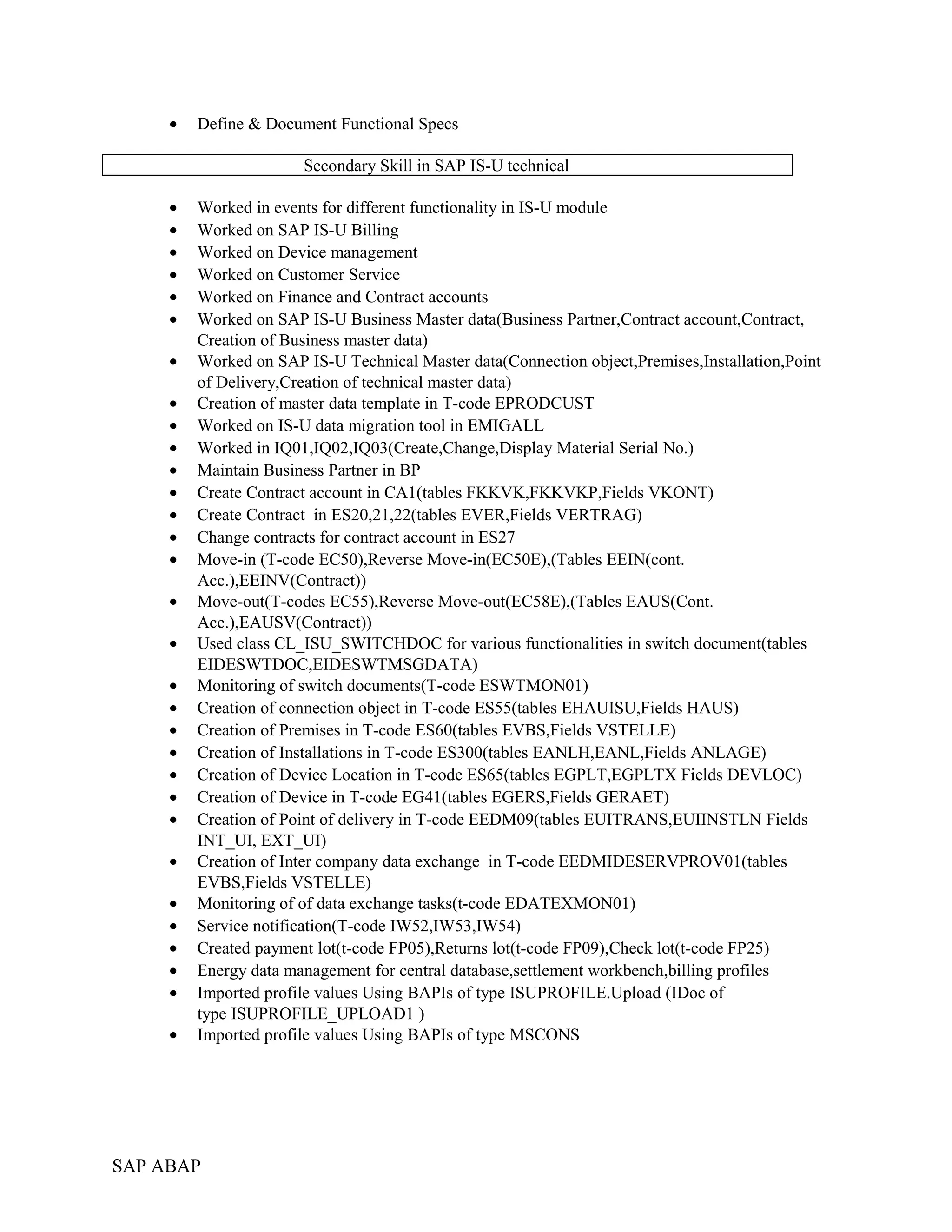 • Define & Document Functional Specs
Secondary Skill in SAP IS-U technical
• Worked in events for different functionality in IS-U module
• Worked on SAP IS-U Billing
• Worked on Device management
• Worked on Customer Service
• Worked on Finance and Contract accounts
• Worked on SAP IS-U Business Master data(Business Partner,Contract account,Contract,
Creation of Business master data)
• Worked on SAP IS-U Technical Master data(Connection object,Premises,Installation,Point
of Delivery,Creation of technical master data)
• Creation of master data template in T-code EPRODCUST
• Worked on IS-U data migration tool in EMIGALL
• Worked in IQ01,IQ02,IQ03(Create,Change,Display Material Serial No.)
• Maintain Business Partner in BP
• Create Contract account in CA1(tables FKKVK,FKKVKP,Fields VKONT)
• Create Contract in ES20,21,22(tables EVER,Fields VERTRAG)
• Change contracts for contract account in ES27
• Move-in (T-code EC50),Reverse Move-in(EC50E),(Tables EEIN(cont.
Acc.),EEINV(Contract))
• Move-out(T-codes EC55),Reverse Move-out(EC58E),(Tables EAUS(Cont.
Acc.),EAUSV(Contract))
• Used class CL_ISU_SWITCHDOC for various functionalities in switch document(tables
EIDESWTDOC,EIDESWTMSGDATA)
• Monitoring of switch documents(T-code ESWTMON01)
• Creation of connection object in T-code ES55(tables EHAUISU,Fields HAUS)
• Creation of Premises in T-code ES60(tables EVBS,Fields VSTELLE)
• Creation of Installations in T-code ES300(tables EANLH,EANL,Fields ANLAGE)
• Creation of Device Location in T-code ES65(tables EGPLT,EGPLTX Fields DEVLOC)
• Creation of Device in T-code EG41(tables EGERS,Fields GERAET)
• Creation of Point of delivery in T-code EEDM09(tables EUITRANS,EUIINSTLN Fields
INT_UI, EXT_UI)
• Creation of Inter company data exchange in T-code EEDMIDESERVPROV01(tables
EVBS,Fields VSTELLE)
• Monitoring of of data exchange tasks(t-code EDATEXMON01)
• Service notification(T-code IW52,IW53,IW54)
• Created payment lot(t-code FP05),Returns lot(t-code FP09),Check lot(t-code FP25)
• Energy data management for central database,settlement workbench,billing profiles
• Imported profile values Using BAPIs of type ISUPROFILE.Upload (IDoc of
type ISUPROFILE_UPLOAD1 )
• Imported profile values Using BAPIs of type MSCONS
SAP ABAP
 