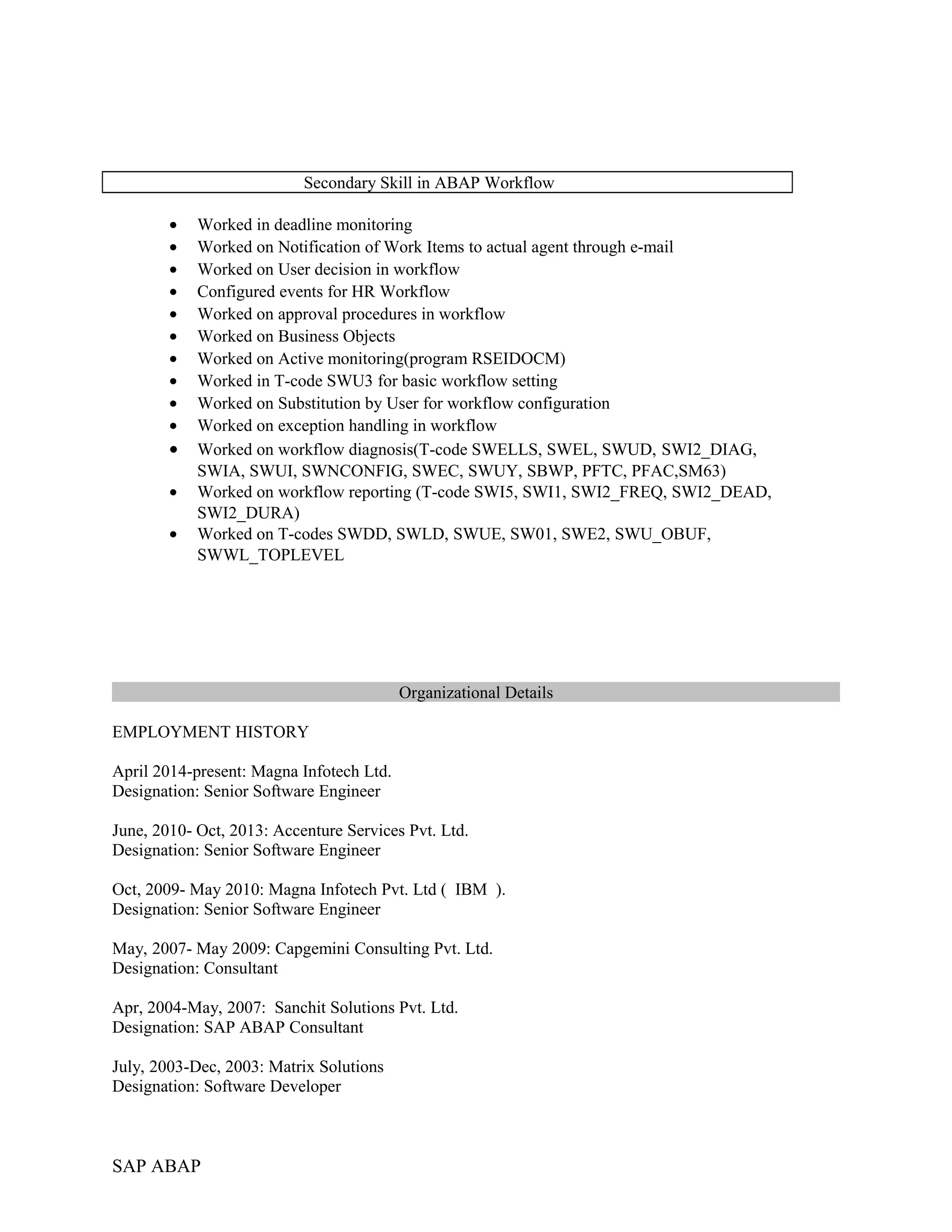 Secondary Skill in ABAP Workflow
• Worked in deadline monitoring
• Worked on Notification of Work Items to actual agent through e-mail
• Worked on User decision in workflow
• Configured events for HR Workflow
• Worked on approval procedures in workflow
• Worked on Business Objects
• Worked on Active monitoring(program RSEIDOCM)
• Worked in T-code SWU3 for basic workflow setting
• Worked on Substitution by User for workflow configuration
• Worked on exception handling in workflow
• Worked on workflow diagnosis(T-code SWELLS, SWEL, SWUD, SWI2_DIAG,
SWIA, SWUI, SWNCONFIG, SWEC, SWUY, SBWP, PFTC, PFAC,SM63)
• Worked on workflow reporting (T-code SWI5, SWI1, SWI2_FREQ, SWI2_DEAD,
SWI2_DURA)
• Worked on T-codes SWDD, SWLD, SWUE, SW01, SWE2, SWU_OBUF,
SWWL_TOPLEVEL
Organizational Details
EMPLOYMENT HISTORY
April 2014-present: Magna Infotech Ltd.
Designation: Senior Software Engineer
June, 2010- Oct, 2013: Accenture Services Pvt. Ltd.
Designation: Senior Software Engineer
Oct, 2009- May 2010: Magna Infotech Pvt. Ltd ( IBM ).
Designation: Senior Software Engineer
May, 2007- May 2009: Capgemini Consulting Pvt. Ltd.
Designation: Consultant
Apr, 2004-May, 2007: Sanchit Solutions Pvt. Ltd.
Designation: SAP ABAP Consultant
July, 2003-Dec, 2003: Matrix Solutions
Designation: Software Developer
SAP ABAP
 