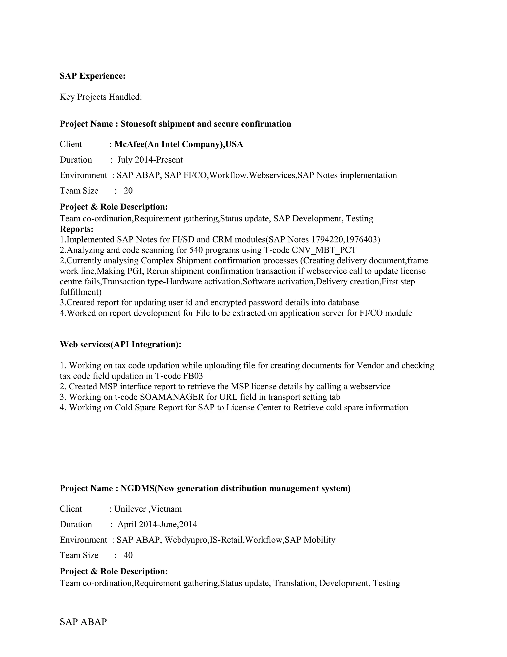 SAP Experience:
Key Projects Handled:
Project Name : Stonesoft shipment and secure confirmation
Client : McAfee(An Intel Company),USA
Duration : July 2014-Present
Environment : SAP ABAP, SAP FI/CO,Workflow,Webservices,SAP Notes implementation
Team Size : 20
Project & Role Description:
Team co-ordination,Requirement gathering,Status update, SAP Development, Testing
Reports:
1.Implemented SAP Notes for FI/SD and CRM modules(SAP Notes 1794220,1976403)
2.Analyzing and code scanning for 540 programs using T-code CNV_MBT_PCT
2.Currently analysing Complex Shipment confirmation processes (Creating delivery document,frame
work line,Making PGI, Rerun shipment confirmation transaction if webservice call to update license
centre fails,Transaction type-Hardware activation,Software activation,Delivery creation,First step
fulfillment)
3.Created report for updating user id and encrypted password details into database
4.Worked on report development for File to be extracted on application server for FI/CO module
Web services(API Integration):
1. Working on tax code updation while uploading file for creating documents for Vendor and checking
tax code field updation in T-code FB03
2. Created MSP interface report to retrieve the MSP license details by calling a webservice
3. Working on t-code SOAMANAGER for URL field in transport setting tab
4. Working on Cold Spare Report for SAP to License Center to Retrieve cold spare information
Project Name : NGDMS(New generation distribution management system)
Client : Unilever ,Vietnam
Duration : April 2014-June,2014
Environment : SAP ABAP, Webdynpro,IS-Retail,Workflow,SAP Mobility
Team Size : 40
Project & Role Description:
Team co-ordination,Requirement gathering,Status update, Translation, Development, Testing
SAP ABAP
 