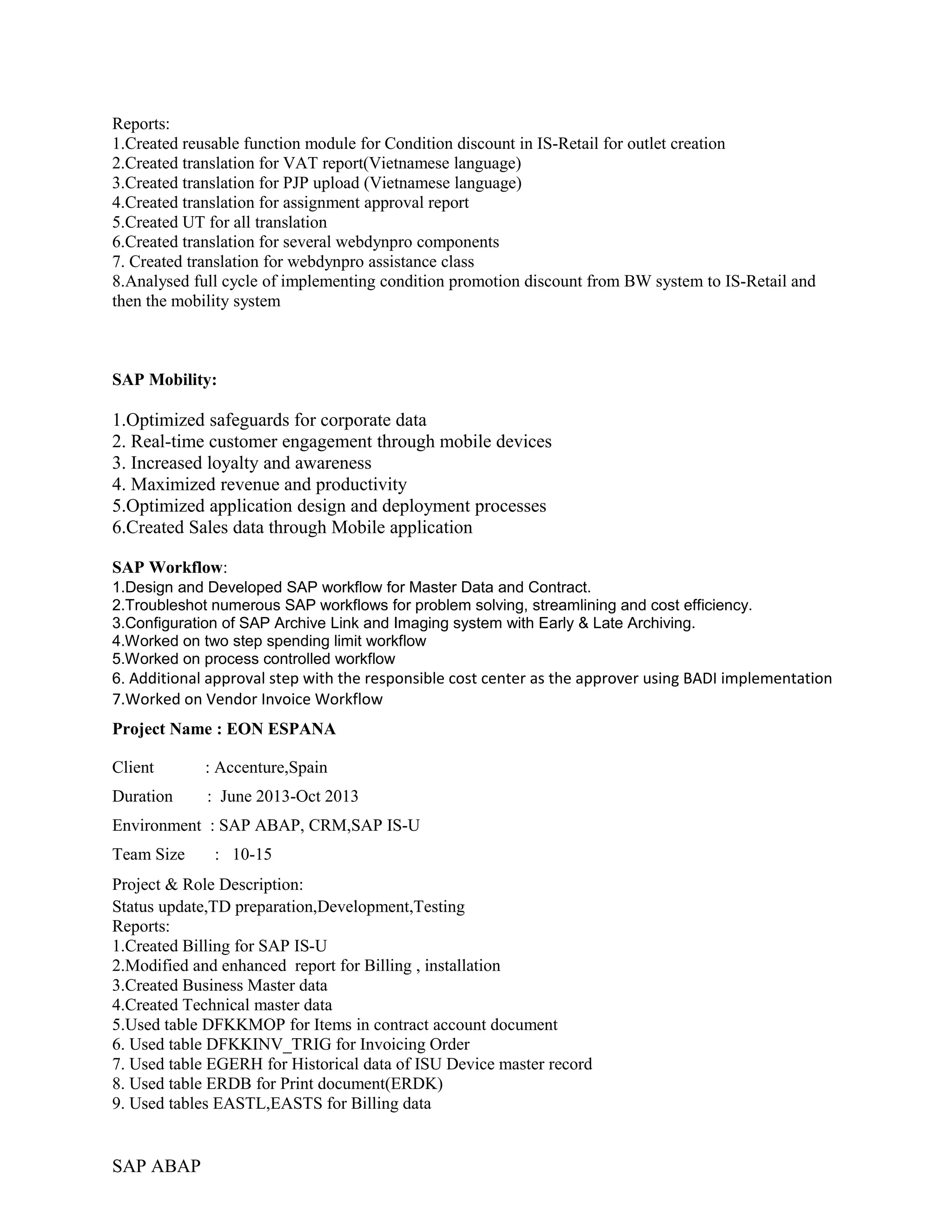Reports:
1.Created reusable function module for Condition discount in IS-Retail for outlet creation
2.Created translation for VAT report(Vietnamese language)
3.Created translation for PJP upload (Vietnamese language)
4.Created translation for assignment approval report
5.Created UT for all translation
6.Created translation for several webdynpro components
7. Created translation for webdynpro assistance class
8.Analysed full cycle of implementing condition promotion discount from BW system to IS-Retail and
then the mobility system
SAP Mobility:
1.Optimized safeguards for corporate data
2. Real-time customer engagement through mobile devices
3. Increased loyalty and awareness
4. Maximized revenue and productivity
5.Optimized application design and deployment processes
6.Created Sales data through Mobile application
SAP Workflow:
1.Design and Developed SAP workflow for Master Data and Contract.
2.Troubleshot numerous SAP workflows for problem solving, streamlining and cost efficiency.
3.Configuration of SAP Archive Link and Imaging system with Early & Late Archiving.
4.Worked on two step spending limit workflow
5.Worked on process controlled workflow
6. Additional approval step with the responsible cost center as the approver using BADI implementation
7.Worked on Vendor Invoice Workflow
Project Name : EON ESPANA
Client : Accenture,Spain
Duration : June 2013-Oct 2013
Environment : SAP ABAP, CRM,SAP IS-U
Team Size : 10-15
Project & Role Description:
Status update,TD preparation,Development,Testing
Reports:
1.Created Billing for SAP IS-U
2.Modified and enhanced report for Billing , installation
3.Created Business Master data
4.Created Technical master data
5.Used table DFKKMOP for Items in contract account document
6. Used table DFKKINV_TRIG for Invoicing Order
7. Used table EGERH for Historical data of ISU Device master record
8. Used table ERDB for Print document(ERDK)
9. Used tables EASTL,EASTS for Billing data
SAP ABAP
 