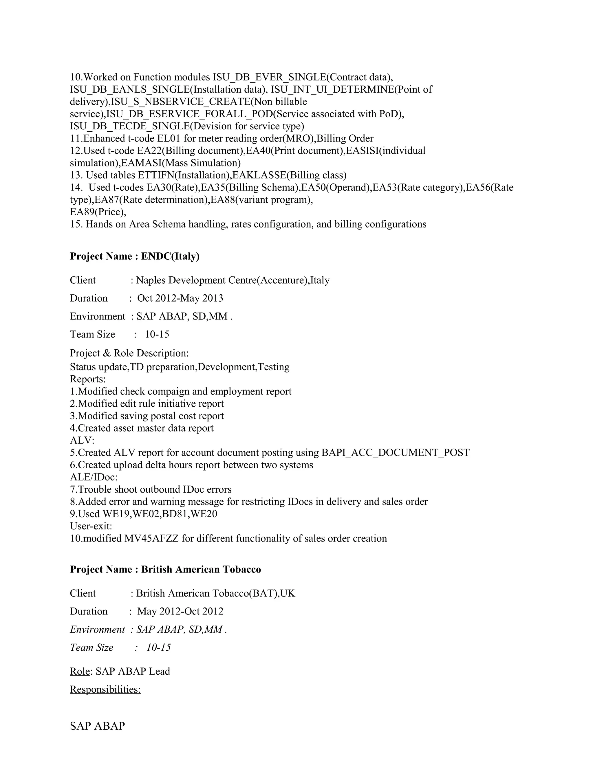 10.Worked on Function modules ISU_DB_EVER_SINGLE(Contract data),
ISU_DB_EANLS_SINGLE(Installation data), ISU_INT_UI_DETERMINE(Point of
delivery),ISU_S_NBSERVICE_CREATE(Non billable
service),ISU_DB_ESERVICE_FORALL_POD(Service associated with PoD),
ISU_DB_TECDE_SINGLE(Devision for service type)
11.Enhanced t-code EL01 for meter reading order(MRO),Billing Order
12.Used t-code EA22(Billing document),EA40(Print document),EASISI(individual
simulation),EAMASI(Mass Simulation)
13. Used tables ETTIFN(Installation),EAKLASSE(Billing class)
14. Used t-codes EA30(Rate),EA35(Billing Schema),EA50(Operand),EA53(Rate category),EA56(Rate
type),EA87(Rate determination),EA88(variant program),
EA89(Price),
15. Hands on Area Schema handling, rates configuration, and billing configurations
Project Name : ENDC(Italy)
Client : Naples Development Centre(Accenture),Italy
Duration : Oct 2012-May 2013
Environment : SAP ABAP, SD,MM .
Team Size : 10-15
Project & Role Description:
Status update,TD preparation,Development,Testing
Reports:
1.Modified check compaign and employment report
2.Modified edit rule initiative report
3.Modified saving postal cost report
4.Created asset master data report
ALV:
5.Created ALV report for account document posting using BAPI_ACC_DOCUMENT_POST
6.Created upload delta hours report between two systems
ALE/IDoc:
7.Trouble shoot outbound IDoc errors
8.Added error and warning message for restricting IDocs in delivery and sales order
9.Used WE19,WE02,BD81,WE20
User-exit:
10.modified MV45AFZZ for different functionality of sales order creation
Project Name : British American Tobacco
Client : British American Tobacco(BAT),UK
Duration : May 2012-Oct 2012
Environment : SAP ABAP, SD,MM .
Team Size : 10-15
Role: SAP ABAP Lead
Responsibilities:
SAP ABAP
 