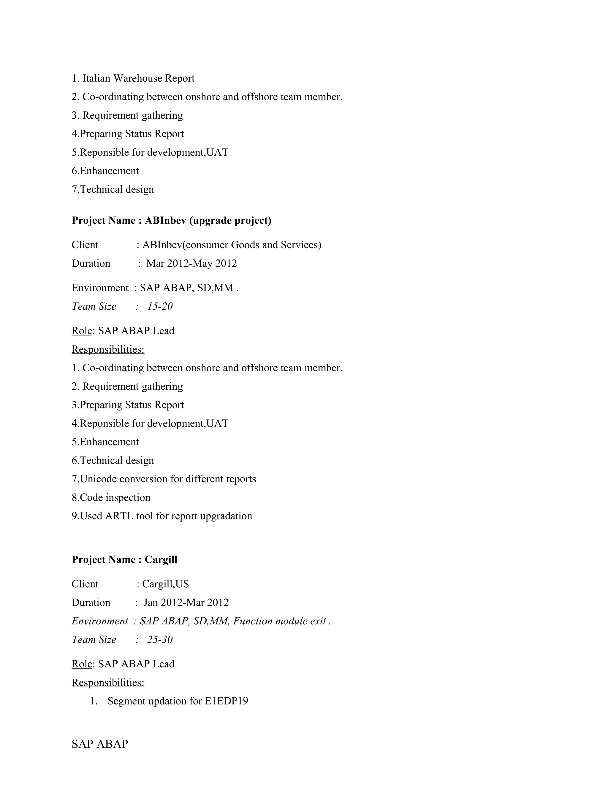 1. Italian Warehouse Report
2. Co-ordinating between onshore and offshore team member.
3. Requirement gathering
4.Preparing Status Report
5.Reponsible for development,UAT
6.Enhancement
7.Technical design
Project Name : ABInbev (upgrade project)
Client : ABInbev(consumer Goods and Services)
Duration : Mar 2012-May 2012
Environment : SAP ABAP, SD,MM .
Team Size : 15-20
Role: SAP ABAP Lead
Responsibilities:
1. Co-ordinating between onshore and offshore team member.
2. Requirement gathering
3.Preparing Status Report
4.Reponsible for development,UAT
5.Enhancement
6.Technical design
7.Unicode conversion for different reports
8.Code inspection
9.Used ARTL tool for report upgradation
Project Name : Cargill
Client : Cargill,US
Duration : Jan 2012-Mar 2012
Environment : SAP ABAP, SD,MM, Function module exit .
Team Size : 25-30
Role: SAP ABAP Lead
Responsibilities:
1. Segment updation for E1EDP19
SAP ABAP
 