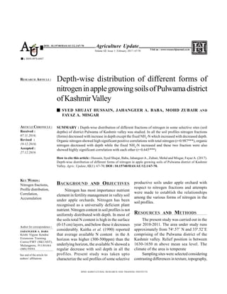 SUMMARY : Depth-wise distribution of different fractions of nitrogen in some selective sites (soil
depths) of district Pulwama of Kashmir valley was studied. In all the soil profiles nitrogen fractions
(forms) decreased with increase in depth except the fixed NH4
-N which increased with decreased depth.
Organic nitrogen showed high significant positive correlations with total nitrogen (r=0.987***), organic
nitrogen decreased with depth while the fixed NH4
-N increased and these two fraction were also
showed highly significant correlation with each other (r=0.645***)
How to cite this article : Hussain, Syed Shujat, Baba, JahangeerA., Zubair, Mohd and Misgar, Fayaz A. (2017).
Depth-wise distribution of different forms of nitrogen in apple growing soils of Pulwama district of Kashmir
Valley. Agric. Update, 12(1): 67-70; DOI : 10.15740/HAS/AU/12.1/67-70.
BACKGROUND AND OBJECTIVES
Nitrogen has most importance nutrient
element in fertility management in valley soil
under apple orchards. Nitrogen has been
recognised as a universally deficient plant
nutrient. Nitrogen content in soil profiles is not
uniformly distributed with depth. In most of
the soils total N content is high in the surface
(0-15 cm) layers, and below these it decreases
considerably. Kaitha et al. (1990) reported
that average available N content in the A
horizon was higher (300-500ppm) than the
underlying horizon, the available N showed a
regular decrease with soil depth in all the
profiles. Present study was taken upto
characterize the soil profiles of some selective
Depth-wise distribution of different forms of
nitrogeninapplegrowingsoilsofPulwamadistrict
ofKashmirValley
SYED SHUJAT HUSSAIN, JAHANGEER A. BABA, MOHD ZUBAIR AND
FAYAZ A. MISGAR
HIND AGRICULTURAL RESEARCH AND TRAINING INSTITUTE
ARTICLE CHRONICLE :
Received :
07.11.2016;
Revised :
19.12.2016;
Accepted :
27.12.2016
RESEARCH ARTICLE :
KEY WORDS :
Nitrogen fractions,
Profile distribution,
Correlation,
Accumulation
Agriculture Update
Volume 12 | Issue 1 | February, 2017 | 67-70
e ISSN-0976-6847
Visit us : www.researchjournal.co.in
DOI: 10.15740/HAS/AU/12.1/67-70
AU
productive soils under apple orchard with
respect to nitrogen fractions and attempts
were made to establish the relationships
among the various forms of nitrogen in the
soil profiles.
RESOURCES AND METHODS
The present study was carried out in the
year 2010-2011. The area under study runs
approximately from 74o
.57’ N and 330
.52’E
comprising of the Pulwama district of the
Kashmir valley. Relief position is between
1630-1650 m above mean sea level. The
climate of the area is temperate
Sampling sites were selected considering
contrasting differences in texture, topography,
Author for correspondence :
JAHANGEER A. BABA
Krishi Vigyan Kendra/
Extension Training
Centre/FMT (SKUAST),
Malangpora, PULWAMA
(J&K) INDIA
See end of the article for
authors’ affiliations
 