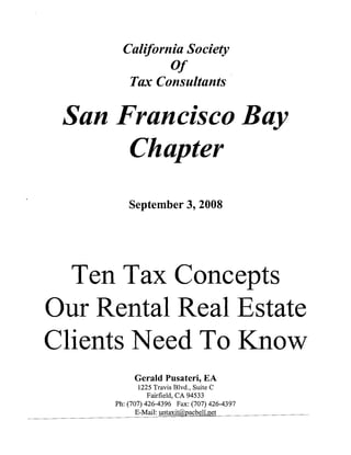 California Society
                Of
         Tax Consultants

 San Francisco Bay

      Chapter

          September 3, 2008




  Ten Tax Concepts

OUf Rental Real Estate

Clients Need To Know

            Gerald Pusateri, EA

              1225 Travis Blvd., Suite C

                 Fairfield, CA 94533

      Ph: (707) 426-4396 Fax: (707) 426-4397

             E-Mail: ulltaxit@pacbeH.net

 
