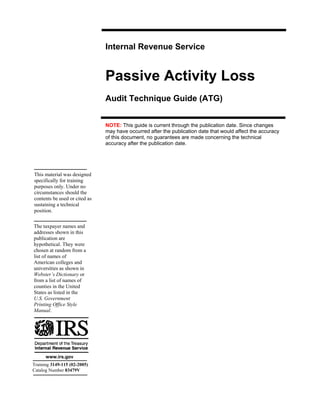 Internal Revenue Service


                               Passive Activity Loss

                               Audit Technique Guide (ATG)


                               NOTE: This guide is current through the publication date. Since changes
                               may have occurred after the publication date that would affect the accuracy
                               of this document, no guarantees are made concerning the technical
                               accuracy after the publication date.




This material was designed
specifically for training
purposes only. Under no
circumstances should the
contents be used or cited as
sustaining a technical
position.

The taxpayer names and
addresses shown in this
publication are
hypothetical. They were
chosen at random from a
list of names of
American colleges and
universities as shown in
Webster’s Dictionary or
from a list of names of
counties in the United
States as listed in the
U.S. Government
Printing Office Style
Manual.




      www.irs.gov
Training 3149-115 (02-2005)
Catalog Number 83479V
 