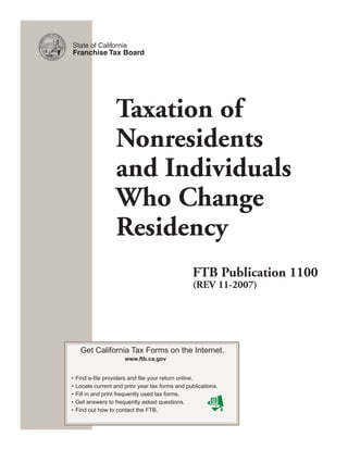State of California
Franchise Tax Board




                 Taxation of
                 Nonresidents
                 and Individuals
                 Who Change
                 Residency
                                                FTB Publication 1100
                                                (REV 11-2007)




   Get California Tax Forms on the Internet.
                     www.ftb.ca.gov


•	Find	e-file	providers	and	file	your	return	online.
•	Locate	current	and	prior	year	tax	forms	and	publications.
•	Fill	in	and	print	frequently	used	tax	forms.
•	Get	answers	to	frequently	asked	questions.
•	Find	out	how	to	contact	the	FTB.
 