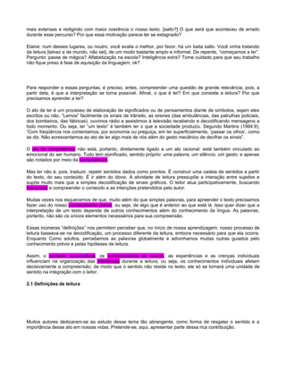 mais extensas e redigindo com maior coerência o nosso texto. [salto?] O que será que aconteceu de errado
durante esse percurso? Por que essa motivação parece ter se estagnado?

Elaine: num desses lugares, ou noutro, você avalie o melhor, por favor, há um baita salto. Você vinha tratando
da leitura [talvez a de mundo, não sei], de um modo bastante amplo e informal. De repente, “começamos a ler”.
Pergunto: passe de mágica? Alfabetização na escola? Inteligência extra? Tome cuidado para que seu trabalho
não fique preso à fase de aquisição da linguagem, ok?




Para responder a essas perguntas, é preciso, antes, compreender uma questão de grande relevância, pois, a
partir dela, é que a interpretação se torna possível. Afinal, o que é ler? Em que consiste a leitura? Por que
precisamos aprender a ler?

O ato de ler é um processo de elaboração de significados ou de pensamentos diante de símbolos, sejam eles
escritos ou não. “Lemos” facilmente os sinais de trânsito, as sirenes (das ambulâncias, das patrulhas policiais,
dos bombeiros, das fábricas), ouvimos rádio e assistimos à televisão recebendo e decodificando mensagens a
todo momento. Ou seja, ler “um texto” é também ler o que a sociedade produziu. Segundo Martins (1994:9),
“Com freqüência nos contentamos, por economia ou preguiça, em ler superficialmente, ‘passar os olhos’, como
se diz. Não acrescentamos ao ato de ler algo mais de nós além do gesto mecânico de decifrar os sinais”.

O ato de compreender não está, portanto, diretamente ligado a um ato racional: está também vinculado ao
emocional do ser humano. Tudo tem significado, sentido próprio: uma palavra, um silêncio, um gesto; e apenas
são notados por meio da compreensão.

Mas ler não é, pois, traduzir, repetir sentidos dados como prontos. É construir uma cadeia de sentidos a partir
do texto, do seu conteúdo. É ir além do óbvio. A atividade de leitura pressupõe a interação entre sujeitos e
supõe muito mais que a simples decodificação de sinais gráficos. O leitor atua participativamente, buscando
interpretar e compreender o conteúdo e as intenções pretendidos pelo autor.

Muitas vezes nos esquecemos de que, muito além do que simples palavras, para apreender o texto precisamos
fazer uso do nosso conhecimento prévio, ou seja, de algo que é anterior ao que está lá. Isso quer dizer que a
interpretação de um texto depende de outros conhecimentos além do conhecimento da língua. As palavras,
portanto, não são os únicos elementos necessários para sua compreensão.

Essas inúmeras “definições” nos permitem perceber que, no início de nossa aprendizagem, nosso processo de
leitura baseava-se na decodificação, um processo diferente da leitura, embora necessário para que ela ocorra.
Enquanto Como adultos, percebemos as palavras globalmente e adivinhamos muitas outras guiados pelo
conhecimento prévio e pelas hipóteses de leitura.

Assim, o contexto sociocultural, os conhecimentos de mundo, as experiências e as crenças individuais
influenciam na organização das inferências durante a leitura, ou seja, os conhecimentos individuais afetam
decisivamente a compreensão, de modo que o sentido não reside no texto, ele só se tornará uma unidade de
sentido na integração com o leitor.

2.1 Definições de leitura




Muitos autores dedicaram-se ao estudo desse tema tão abrangente, como forma de resgatar o sentido e a
importância desse ato em nossas vidas. Pretende-se, aqui, apresentar parte dessa rica contribuição.
 