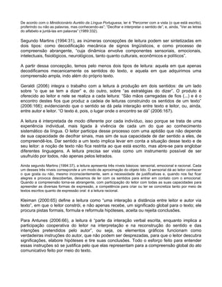 De acordo com o Minidicionário Aurélio da Língua Portuguesa, ler é “Percorrer com a vista (o que está escrito),
proferindo ou não as palavras, mas conhecendo-as”; “Decifrar e interpretar o sentido de”; e, ainda, “Ver as letras
do alfabeto e juntá-las em palavras” (1989:332).

Segundo Martins (1994:31), as inúmeras concepções de leitura podem ser sintetizadas em
dois tipos: como decodificação mecânica de signos lingüísticos, e como processo de
compreensão abrangente, “cuja dinâmica envolve componentes sensoriais, emocionais,
intelectuais, fisiológicos, neurológicos, tanto quanto culturais, econômicos e políticos”.

A partir dessa concepção, temos pelo menos dois tipos de leitura: aquela em que apenas
decodificamos mecanicamente os sentidos do texto, e aquela em que adquirimos uma
compreensão ampla, indo além do próprio texto.

Geraldi (2006) integra o trabalho com a leitura à produção em dois sentidos: de um lado
sobre “o que se tem a dizer” e, do outro, sobre “as estratégias do dizer”. O produto é
oferecido ao leitor e nele se realiza a cada leitura: “São mãos carregadas de fios (...) e é o
encontro destes fios que produz a cadeia de leituras construindo os sentidos de um texto”
(2006:166); evidenciando que o sentido se dá pela interação entre texto e leitor, ou, ainda,
entre autor e leitor. “O texto é, pois, o lugar onde o encontro se dá” (2006:167).

A leitura é interpretada de modo diferente por cada indivíduo, isso porque se trata de uma
experiência individual, mais ligada à vivência de cada um do que ao conhecimento
sistemático da língua. O leitor participa desse processo com uma aptidão que não depende
de sua capacidade de decifrar sinais, mas sim de sua capacidade de dar sentido a eles, de
compreendê-los. Dar sentido a um texto implica levar em conta a situação desse texto e de
seu leitor: a noção de texto não fica restrita ao que está escrito, mas abre-se para englobar
diferentes linguagens. A leitura precisa ser vista como um instrumento possível de ser
usufruído por todos, não apenas pelos letrados.

Ainda segundo Martins (1994:37), a leitura apresenta três níveis básicos: sensorial, emocional e racional. Cada
um desses três níveis corresponde a um modo de aproximação do objeto lido. O sensorial dá ao leitor conhecer
o que gosta ou não, mesmo inconscientemente, sem a necessidade de justificativas e, quando nos faz ficar
alegres e provoca descobertas, deixamos de ler com os sentidos para entrar em contato com o emocional.
Quando a compreensão torna-se abrangente, com participação do leitor com todas as suas capacidades para
apreender as diversas formas de expressão, a competência para criar ou ler se concretiza tanto por meio de
textos escritos quanto de expressão oral: é a leitura racional.

Kleiman (2000:65) define a leitura como “uma interação a distância entre leitor e autor via
texto”, em que o leitor constrói, e não apenas recebe, um significado global para o texto; ele
procura pistas formais, formula e reformula hipóteses, aceita ou rejeita conclusões.

Para Antunes (2006:66), a leitura é “parte da interação verbal escrita, enquanto implica a
participação cooperativa do leitor na interpretação e na reconstrução do sentido e das
intenções pretendidos pelo autor”, ou seja, os elementos gráficos funcionam como
verdadeiras instruções do autor, que não podem ser desprezadas, para que o leitor descubra
significações, elabore hipóteses e tire suas conclusões. Todo o esforço feito para entender
essas instruções só se justifica pelo que elas representam para a compreensão global do ato
comunicativo feito por meio do texto.
 