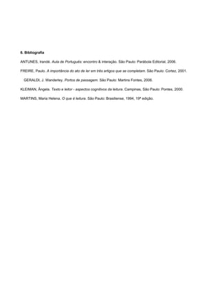 6. Bibliografia

ANTUNES, Irandé. Aula de Português: encontro & interação. São Paulo: Parábola Editorial, 2006.

FREIRE, Paulo. A importância do ato de ler em três artigos que se completam. São Paulo: Cortez, 2001.

  GERALDI, J. Wanderley. Portos de passagem. São Paulo: Martins Fontes, 2006.

KLEIMAN, Ângela. Texto e leitor - aspectos cognitivos da leitura. Campinas, São Paulo: Pontes, 2000.

MARTINS, Maria Helena. O que é leitura. São Paulo: Brasiliense, 1994, 19ª edição.
 