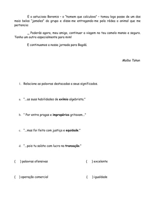 E o astucioso Beremis – o “homem que calculava” – tomou logo posse de um dos
mais belos “jamales” do grupo e disse-me entregando-me pela rédea o animal que me
pertencia:

        _ Poderás agora, meu amigo, continuar a viagem no teu camelo manso e seguro.
Tenho um outro especialmente para mim!

          E continuamos a nossa jornada para Bagdá.




                                                                          Malba Tahan




    1. Relacione as palavras destacadas a seus significados.




    a. “...as suas habilidades de exímio algebrista.”




    b. “ Por entre pragas e impropérios gritavam...”




    c. “...mas foi feito com justiça e equidade.”




    d. “...pois tu saíste com lucro na transação.”




(   ) palavras ofensivas                                (   ) excelente




(   ) operação comercial                                (   ) igualdade
 
