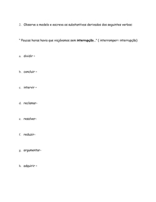 2. Observe o modelo e escreva os substantivos derivados dos seguintes verbos:




“ Poucas horas havia que viajávamos sem interrupção...” ( interromper= interrupção)




a. dividir –




b. concluir –




c. intervir –




d. reclamar-




e. resolver-




f. reduzir-




g. argumentar-




h. adquirir –
 