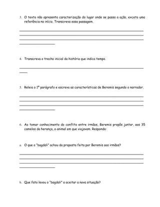 3. O texto não apresenta caracterização do lugar onde se passa a ação, exceto uma
   referência no início. Transcreva essa passagem.

_______________________________________________________________
_______________________________________________________________
_______________________________________________________________
__________________




4. Transcreva o trecho inicial da história que indica tempo.

_______________________________________________________________
____




5. Releia o 1º parágrafo e escreva as características de Beremis segundo o narrador.

_______________________________________________________________
_______________________________________________________________
_______________________________________________________________
__________________




6. Ao tomar conhecimento do conflito entre irmãos, Beremis propôs juntar, aos 35
   camelos da herança, o animal em que viajavam. Responda:




a. O que o “bagdali” achou da proposta feita por Beremis aos irmãos?

_______________________________________________________________
_______________________________________________________________
_______________________________________________________________
__________________




b. Que fato levou o “bagdali” a aceitar a nova situação?
 