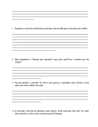 _______________________________________________________________
_______________________________________________________________
_______________________________________________________________
__________________




7. Explique o raciocínio de Beremis ao propor uma divisão para a herança dos irmãos.

_______________________________________________________________
_______________________________________________________________
_______________________________________________________________
_______________________________________________________________
_______________________________________________________________
_______________________________________________________________
____________________________________




8. Que argumento o “homem que calculava” usou para justificar o camelo que lhe
   coube?

_______________________________________________________________
_______________________________________________________________
_______________________________________________________________
_______________________________________________________________
________________________

9. Na sua opinião, a partilha foi feita com justiça e equidade como afirma o mais
   velho dos três irmãos? Por quê?

_______________________________________________________________
_______________________________________________________________
_______________________________________________________________
_______________________________________________________________
________________________




10. O narrador caracteriza Beremis como astuto. Você concorda com ele? Por quê?
    Caso contrário, como você o caracterizaria? Explique.
 